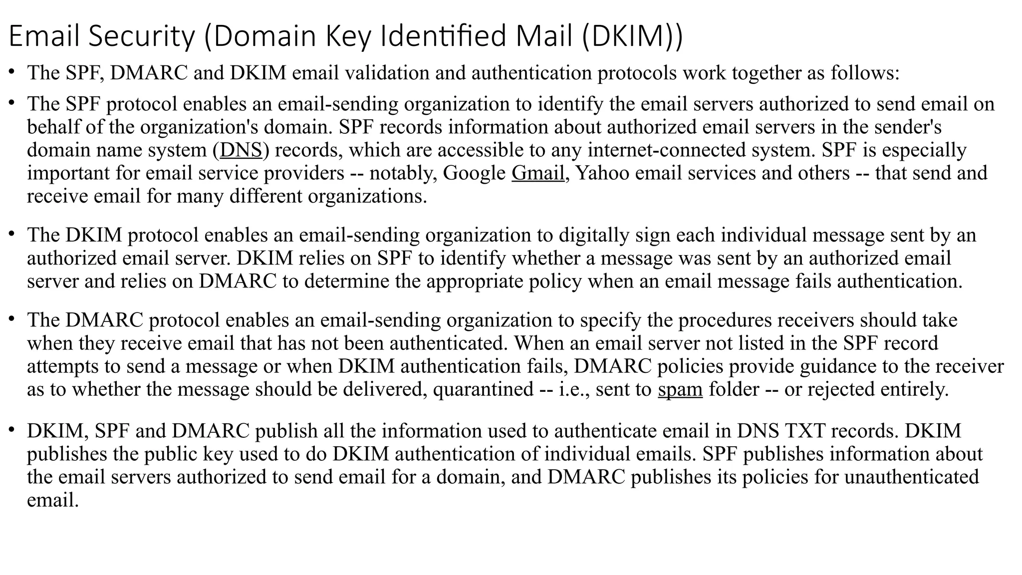 Email Security (Domain Key Identified Mail (DKIM))
• The SPF, DMARC and DKIM email validation and authentication protocols work together as follows:
• The SPF protocol enables an email-sending organization to identify the email servers authorized to send email on
behalf of the organization's domain. SPF records information about authorized email servers in the sender's
domain name system (DNS) records, which are accessible to any internet-connected system. SPF is especially
important for email service providers -- notably, Google Gmail, Yahoo email services and others -- that send and
receive email for many different organizations.
• The DKIM protocol enables an email-sending organization to digitally sign each individual message sent by an
authorized email server. DKIM relies on SPF to identify whether a message was sent by an authorized email
server and relies on DMARC to determine the appropriate policy when an email message fails authentication.
• The DMARC protocol enables an email-sending organization to specify the procedures receivers should take
when they receive email that has not been authenticated. When an email server not listed in the SPF record
attempts to send a message or when DKIM authentication fails, DMARC policies provide guidance to the receiver
as to whether the message should be delivered, quarantined -- i.e., sent to spam folder -- or rejected entirely.
• DKIM, SPF and DMARC publish all the information used to authenticate email in DNS TXT records. DKIM
publishes the public key used to do DKIM authentication of individual emails. SPF publishes information about
the email servers authorized to send email for a domain, and DMARC publishes its policies for unauthenticated
email.
 