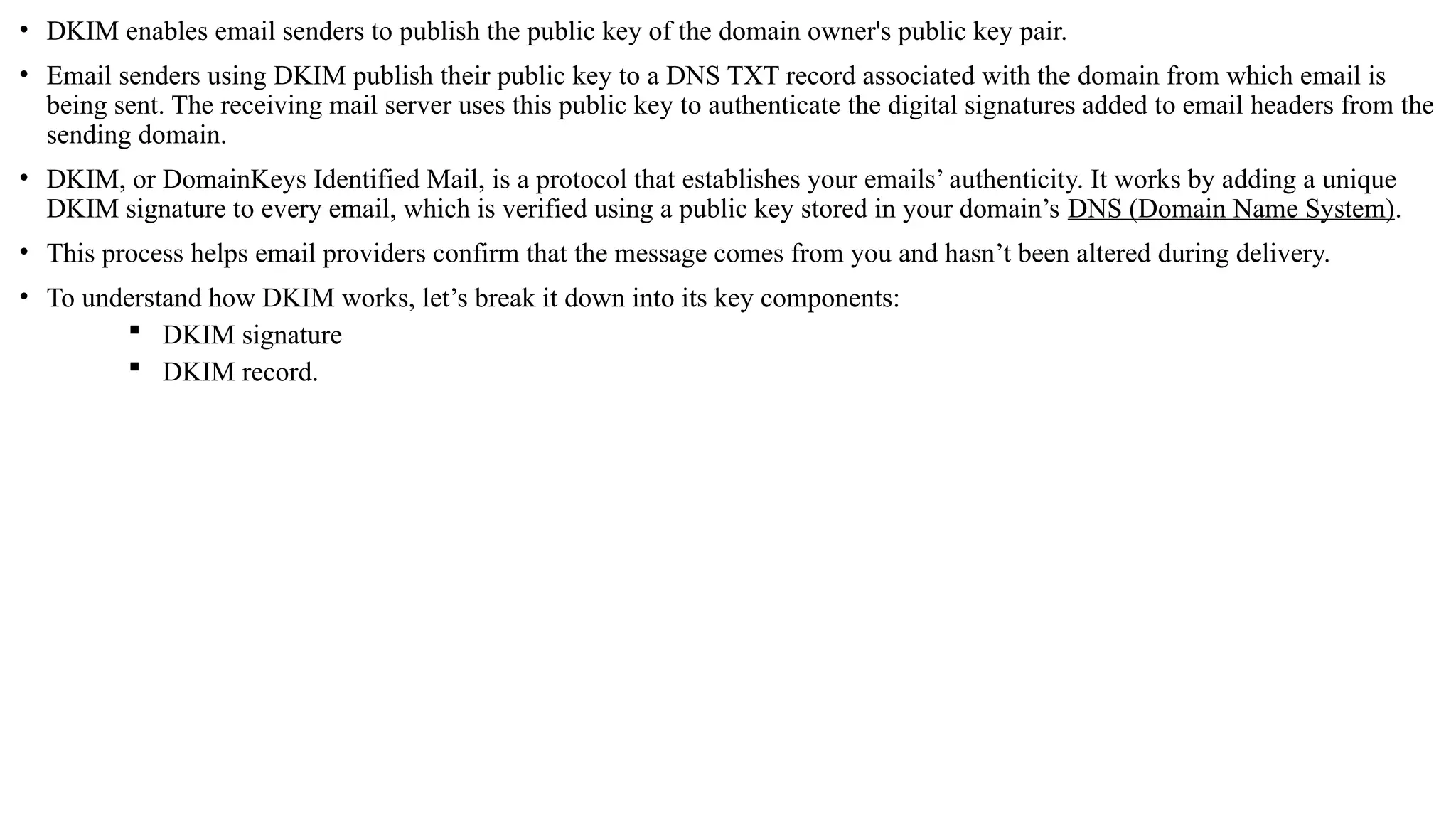 • DKIM enables email senders to publish the public key of the domain owner's public key pair.
• Email senders using DKIM publish their public key to a DNS TXT record associated with the domain from which email is
being sent. The receiving mail server uses this public key to authenticate the digital signatures added to email headers from the
sending domain.
• DKIM, or DomainKeys Identified Mail, is a protocol that establishes your emails’ authenticity. It works by adding a unique
DKIM signature to every email, which is verified using a public key stored in your domain’s DNS (Domain Name System).
• This process helps email providers confirm that the message comes from you and hasn’t been altered during delivery.
• To understand how DKIM works, let’s break it down into its key components:
 DKIM signature
 DKIM record.
 