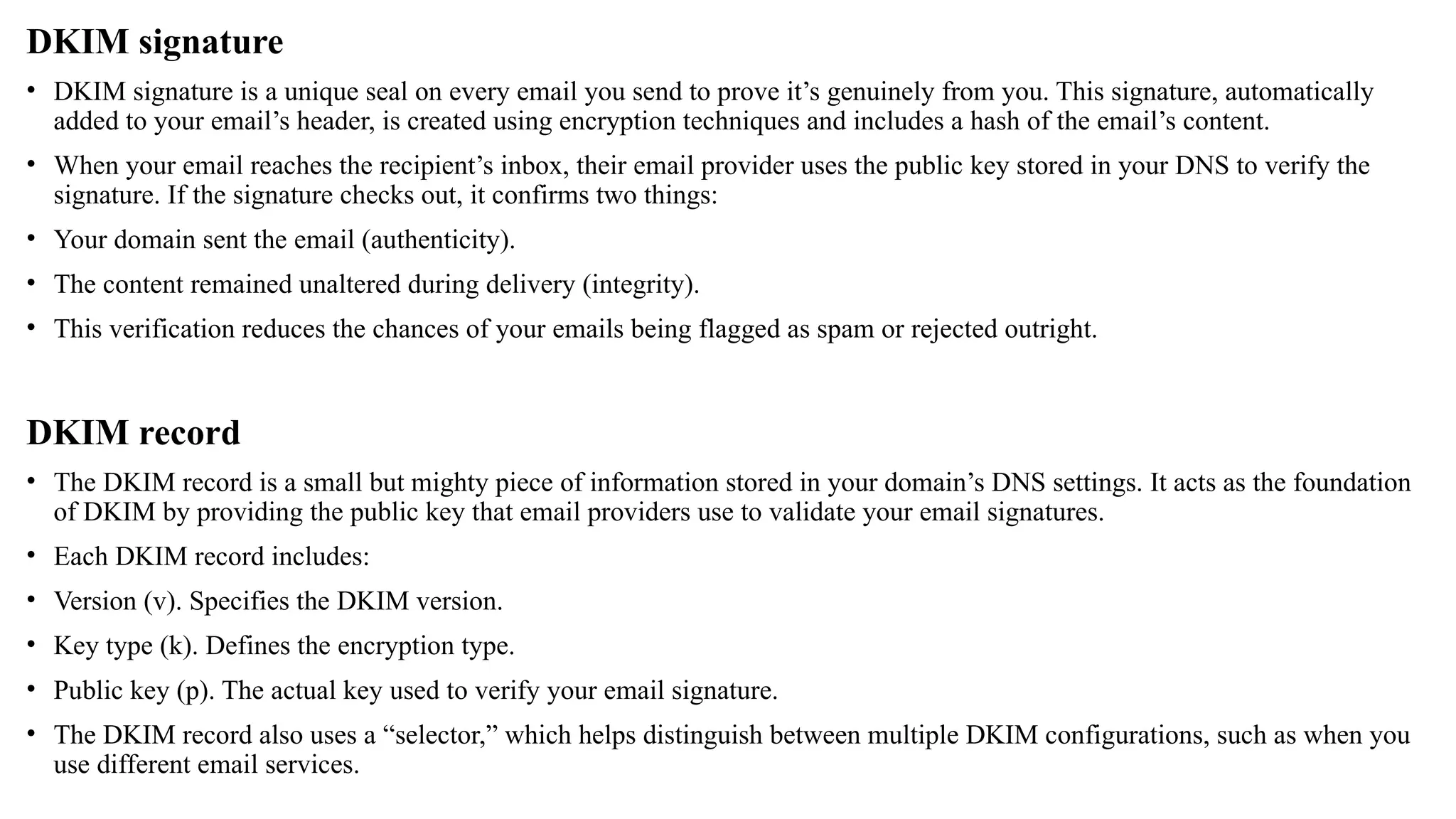 DKIM signature
• DKIM signature is a unique seal on every email you send to prove it’s genuinely from you. This signature, automatically
added to your email’s header, is created using encryption techniques and includes a hash of the email’s content.
• When your email reaches the recipient’s inbox, their email provider uses the public key stored in your DNS to verify the
signature. If the signature checks out, it confirms two things:
• Your domain sent the email (authenticity).
• The content remained unaltered during delivery (integrity).
• This verification reduces the chances of your emails being flagged as spam or rejected outright.
DKIM record
• The DKIM record is a small but mighty piece of information stored in your domain’s DNS settings. It acts as the foundation
of DKIM by providing the public key that email providers use to validate your email signatures.
• Each DKIM record includes:
• Version (v). Specifies the DKIM version.
• Key type (k). Defines the encryption type.
• Public key (p). The actual key used to verify your email signature.
• The DKIM record also uses a “selector,” which helps distinguish between multiple DKIM configurations, such as when you
use different email services.
 