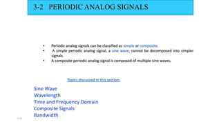 3.10
3-2 PERIODIC ANALOG SIGNALS
• Periodic analog signals can be classified as simple or composite.
• A simple periodic analog signal, a sine wave, cannot be decomposed into simpler
signals.
• A composite periodic analog signal is composed of multiple sine waves.
Sine Wave
Wavelength
Time and Frequency Domain
Composite Signals
Bandwidth
Topics discussed in this section:
 