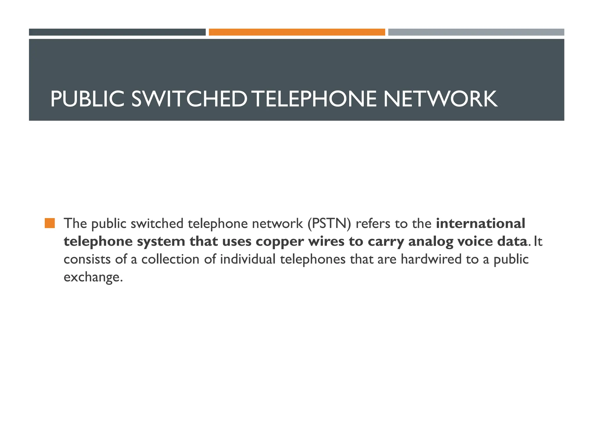 PUBLIC SWITCHEDTELEPHONE NETWORK
 The public switched telephone network (PSTN) refers to the international
telephone system that uses copper wires to carry analog voice data. It
consists of a collection of individual telephones that are hardwired to a public
exchange.
 