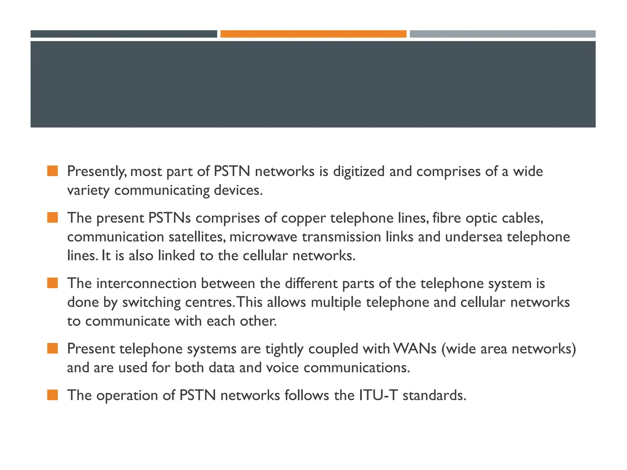 Presently, most part of PSTN networks is digitized and comprises of a wide
variety communicating devices.
 The present PSTNs comprises of copper telephone lines, fibre optic cables,
communication satellites, microwave transmission links and undersea telephone
lines. It is also linked to the cellular networks.
 The interconnection between the different parts of the telephone system is
done by switching centres.This allows multiple telephone and cellular networks
to communicate with each other.
 Present telephone systems are tightly coupled with WANs (wide area networks)
and are used for both data and voice communications.
 The operation of PSTN networks follows the ITU-T standards.
 