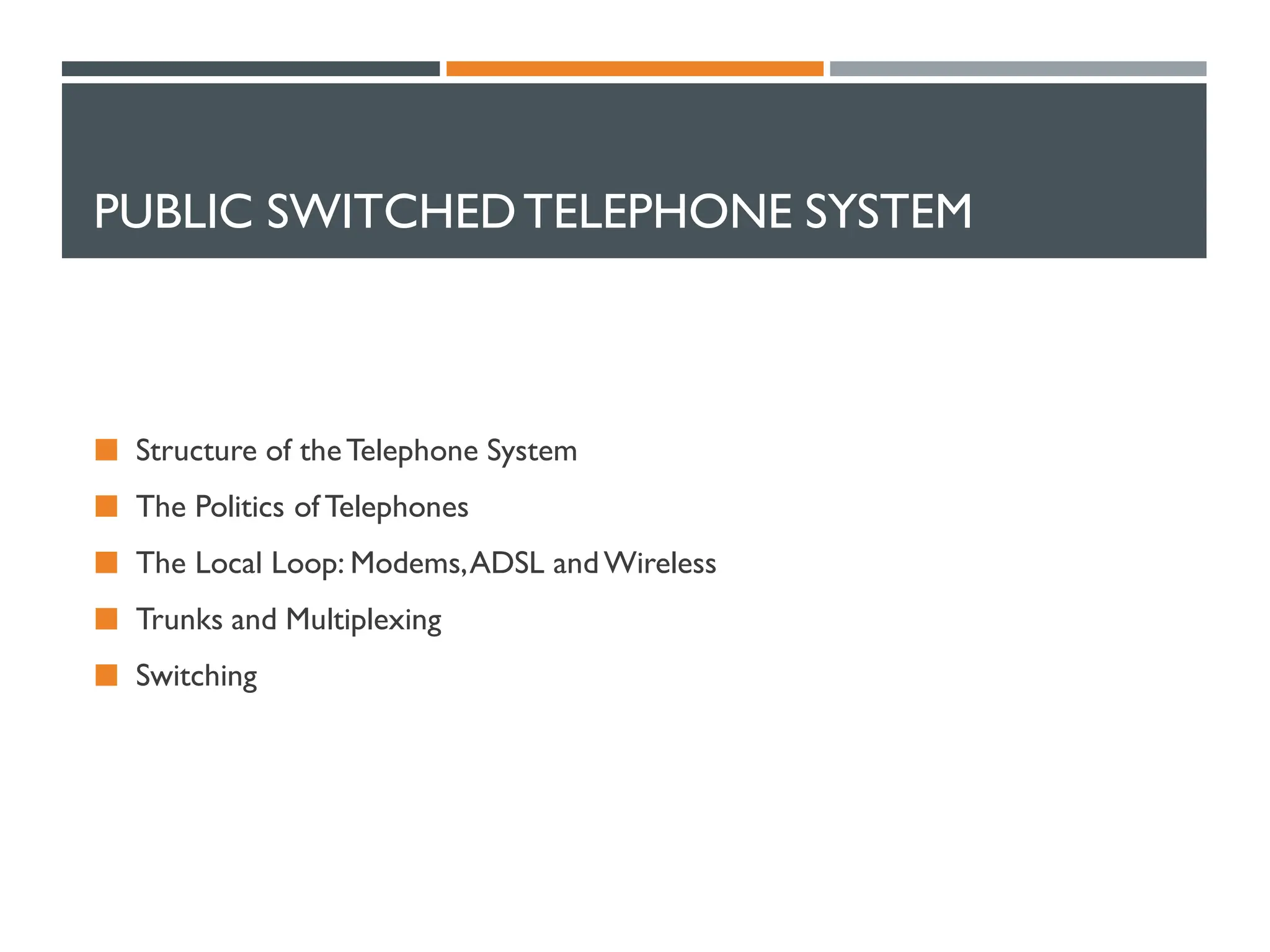 PUBLIC SWITCHEDTELEPHONE SYSTEM
 Structure of theTelephone System
 The Politics of Telephones
 The Local Loop: Modems,ADSL andWireless
 Trunks and Multiplexing
 Switching
 