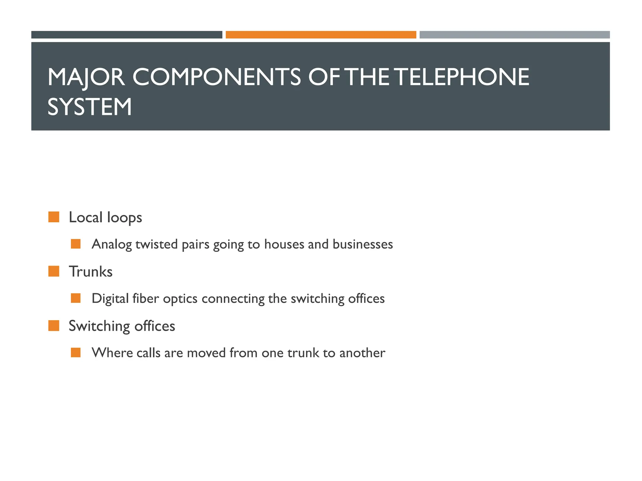 MAJOR COMPONENTS OFTHETELEPHONE
SYSTEM
 Local loops
 Analog twisted pairs going to houses and businesses
 Trunks
 Digital fiber optics connecting the switching offices
 Switching offices
 Where calls are moved from one trunk to another
 