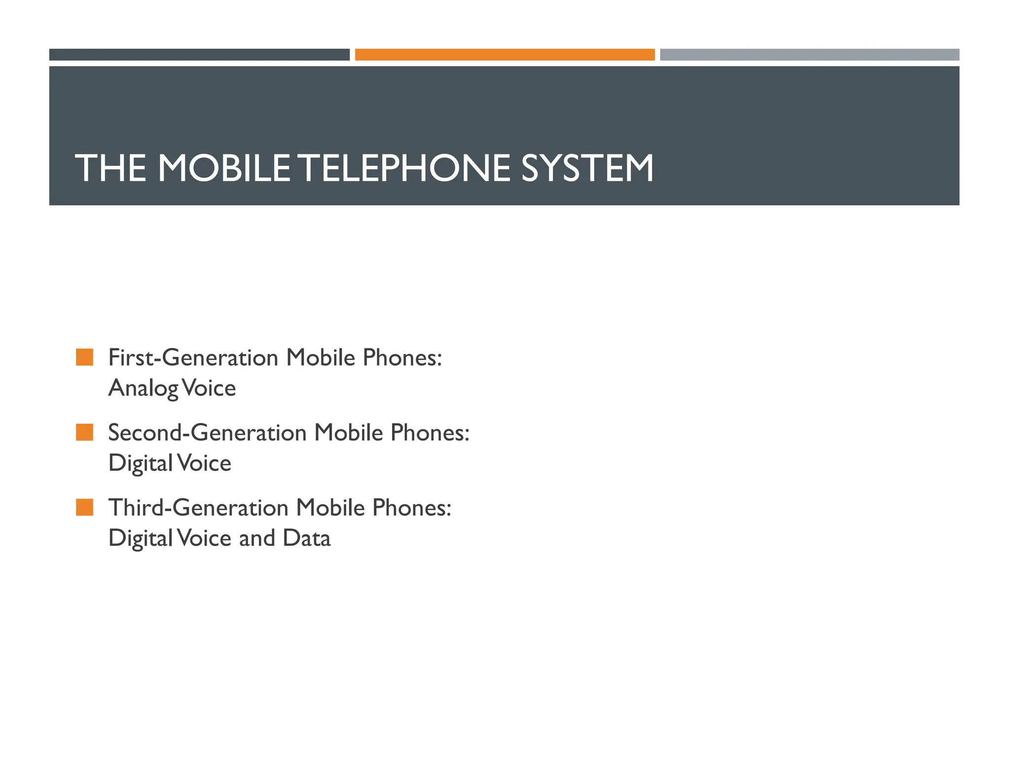 THE MOBILETELEPHONE SYSTEM
 First-Generation Mobile Phones:
AnalogVoice
 Second-Generation Mobile Phones:
DigitalVoice
 Third-Generation Mobile Phones:
DigitalVoice and Data
 