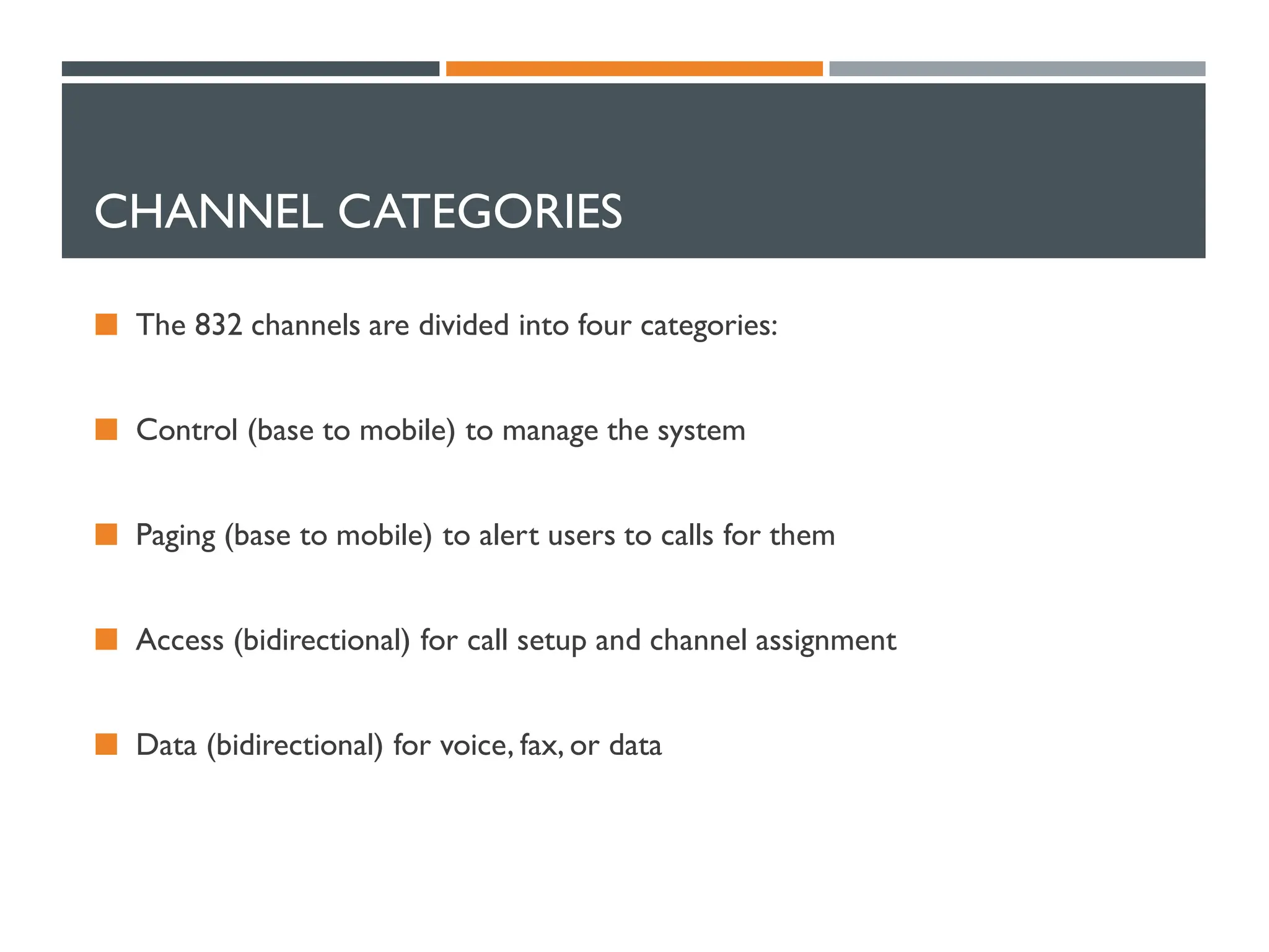 CHANNEL CATEGORIES
 The 832 channels are divided into four categories:
 Control (base to mobile) to manage the system
 Paging (base to mobile) to alert users to calls for them
 Access (bidirectional) for call setup and channel assignment
 Data (bidirectional) for voice, fax, or data
 