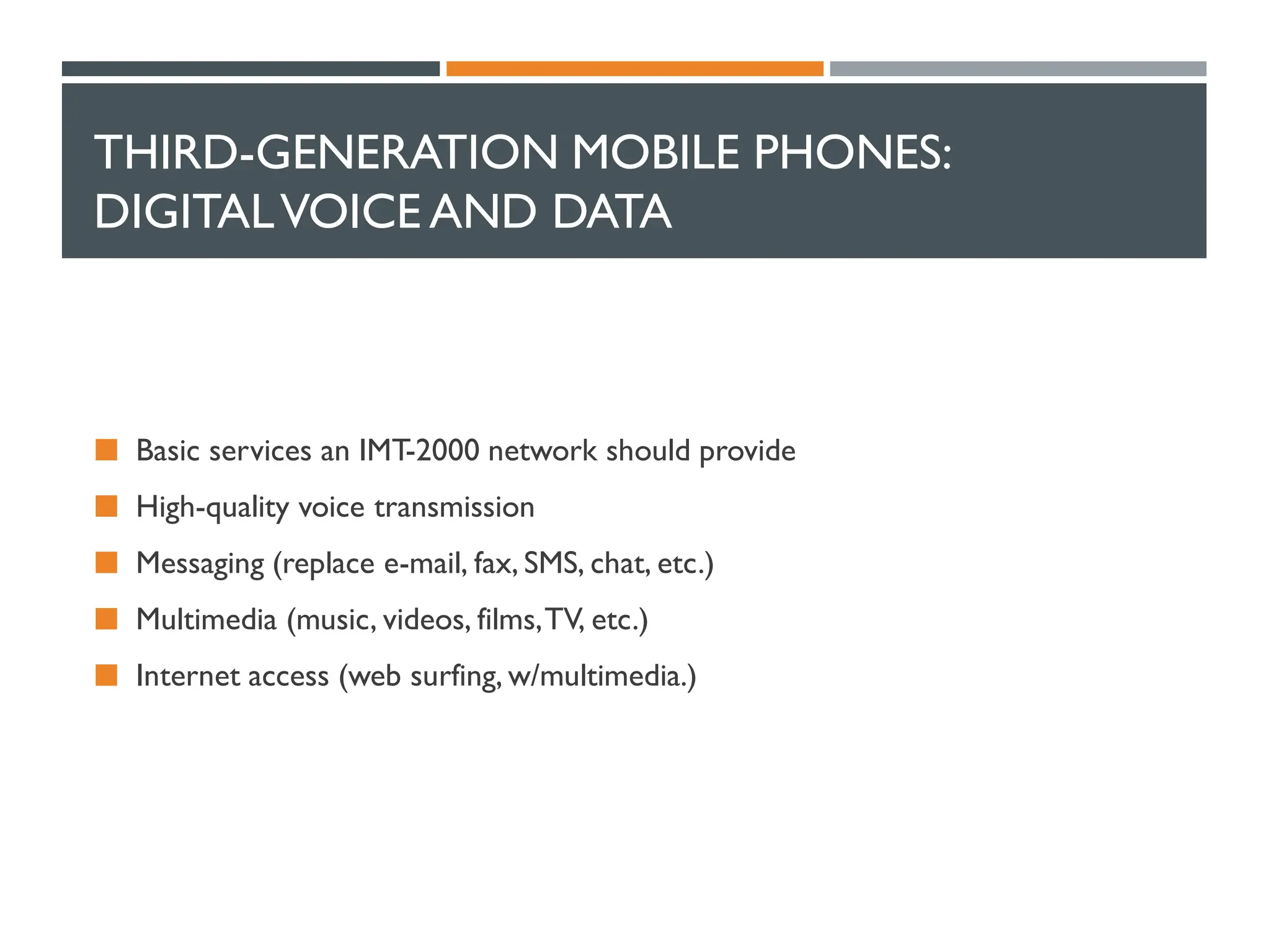 THIRD-GENERATION MOBILE PHONES:
DIGITALVOICE AND DATA
 Basic services an IMT-2000 network should provide
 High-quality voice transmission
 Messaging (replace e-mail, fax, SMS, chat, etc.)
 Multimedia (music, videos, films,TV, etc.)
 Internet access (web surfing, w/multimedia.)
 