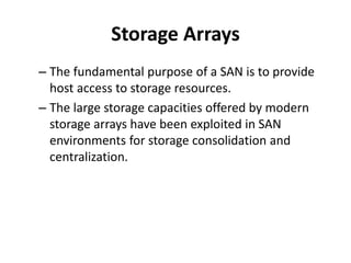 Storage Arrays
– The fundamental purpose of a SAN is to provide
host access to storage resources.
– The large storage capacities offered by modern
storage arrays have been exploited in SAN
environments for storage consolidation and
centralization.
 