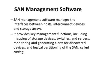 SAN Management Software
– SAN management software manages the
interfaces between hosts, interconnect devices,
and storage arrays.
– It provides key management functions, including
mapping of storage devices, switches, and servers,
monitoring and generating alerts for discovered
devices, and logical partitioning of the SAN, called
zoning.
 
