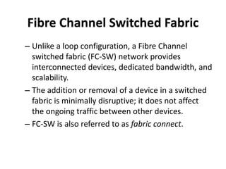 Fibre Channel Switched Fabric
– Unlike a loop configuration, a Fibre Channel
switched fabric (FC-SW) network provides
interconnected devices, dedicated bandwidth, and
scalability.
– The addition or removal of a device in a switched
fabric is minimally disruptive; it does not affect
the ongoing traffic between other devices.
– FC-SW is also referred to as fabric connect.
 