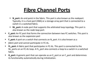 Fibre Channel Ports
 N_port: An end point in the fabric. This port is also known as the nodeport.
Typically, it is a host port (HBA) or a storage array port that is connected to a
switch in a switched fabric.
 NL_port: A node port that supports the arbitrated loop topology. This port is
also known as the node loop port.
 E_port: An FC port that forms the connection between two FC switches. This port is
also known as the expansion port
 F_port: A port on a switch that connects an N_port. It is also known as a
 fabric port and cannot participate in FC-AL.
 FL_port: A fabric port that participates in FC-AL. This port is connected to the
NL_ports on an FC-AL loop. A FL_port also connects a loop to a switch in a switched
fabric.
 G_port: A generic port that can operate as an E_port or an F_port and determines
its functionality automatically during initialization.
 