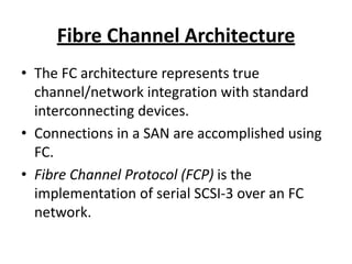 Fibre Channel Architecture
• The FC architecture represents true
channel/network integration with standard
interconnecting devices.
• Connections in a SAN are accomplished using
FC.
• Fibre Channel Protocol (FCP) is the
implementation of serial SCSI-3 over an FC
network.
 