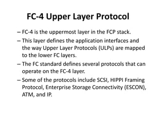 FC-4 Upper Layer Protocol
– FC-4 is the uppermost layer in the FCP stack.
– This layer defines the application interfaces and
the way Upper Layer Protocols (ULPs) are mapped
to the lower FC layers.
– The FC standard defines several protocols that can
operate on the FC-4 layer.
– Some of the protocols include SCSI, HIPPI Framing
Protocol, Enterprise Storage Connectivity (ESCON),
ATM, and IP.
 