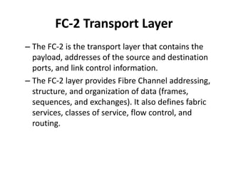 FC-2 Transport Layer
– The FC-2 is the transport layer that contains the
payload, addresses of the source and destination
ports, and link control information.
– The FC-2 layer provides Fibre Channel addressing,
structure, and organization of data (frames,
sequences, and exchanges). It also defines fabric
services, classes of service, flow control, and
routing.
 