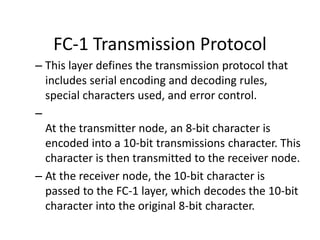 FC-1 Transmission Protocol
– This layer defines the transmission protocol that
includes serial encoding and decoding rules,
special characters used, and error control.
–
At the transmitter node, an 8-bit character is
encoded into a 10-bit transmissions character. This
character is then transmitted to the receiver node.
– At the receiver node, the 10-bit character is
passed to the FC-1 layer, which decodes the 10-bit
character into the original 8-bit character.
 