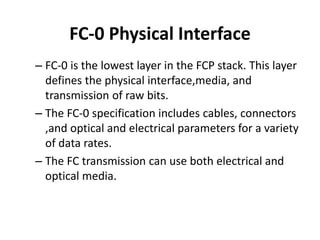 FC-0 Physical Interface
– FC-0 is the lowest layer in the FCP stack. This layer
defines the physical interface,media, and
transmission of raw bits.
– The FC-0 specification includes cables, connectors
,and optical and electrical parameters for a variety
of data rates.
– The FC transmission can use both electrical and
optical media.
 