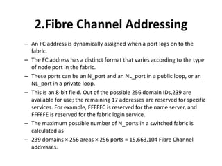 2.Fibre Channel Addressing
– An FC address is dynamically assigned when a port logs on to the
fabric.
– The FC address has a distinct format that varies according to the type
of node port in the fabric.
– These ports can be an N_port and an NL_port in a public loop, or an
NL_port in a private loop.
– This is an 8-bit field. Out of the possible 256 domain IDs,239 are
available for use; the remaining 17 addresses are reserved for specific
services. For example, FFFFFC is reserved for the name server, and
FFFFFE is reserved for the fabric login service.
– The maximum possible number of N_ports in a switched fabric is
calculated as
– 239 domains × 256 areas × 256 ports = 15,663,104 Fibre Channel
addresses.
 