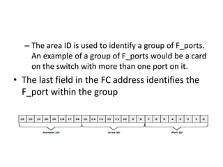 – The area ID is used to identify a group of F_ports.
An example of a group of F_ports would be a card
on the switch with more than one port on it.
• The last field in the FC address identifies the
F_port within the group
 
