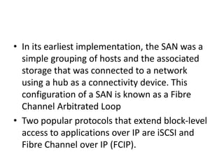 • In its earliest implementation, the SAN was a
simple grouping of hosts and the associated
storage that was connected to a network
using a hub as a connectivity device. This
configuration of a SAN is known as a Fibre
Channel Arbitrated Loop
• Two popular protocols that extend block-level
access to applications over IP are iSCSI and
Fibre Channel over IP (FCIP).
 