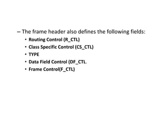 – The frame header also defines the following fields:
• Routing Control (R_CTL)
• Class Specific Control (CS_CTL)
• TYPE
• Data Field Control (DF_CTL.
• Frame Control(F_CTL)
 