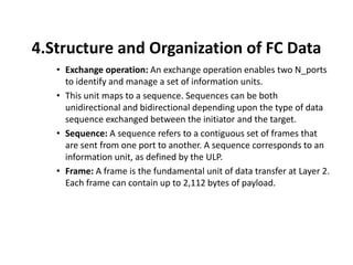 4.Structure and Organization of FC Data
• Exchange operation: An exchange operation enables two N_ports
to identify and manage a set of information units.
• This unit maps to a sequence. Sequences can be both
unidirectional and bidirectional depending upon the type of data
sequence exchanged between the initiator and the target.
• Sequence: A sequence refers to a contiguous set of frames that
are sent from one port to another. A sequence corresponds to an
information unit, as defined by the ULP.
• Frame: A frame is the fundamental unit of data transfer at Layer 2.
Each frame can contain up to 2,112 bytes of payload.
 