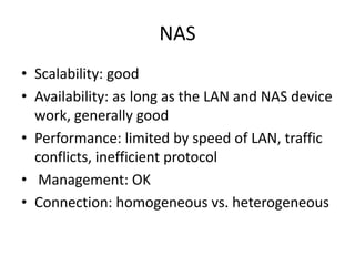 NAS
• Scalability: good
• Availability: as long as the LAN and NAS device
work, generally good
• Performance: limited by speed of LAN, traffic
conflicts, inefficient protocol
• Management: OK
• Connection: homogeneous vs. heterogeneous
 