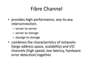Fibre Channel
• provides high-performance, any-to-any
interconnection.
– server to server
– server to storage
– storage to storage
• combines the characteristics of networks
(large address space, scalability) and I/O
channels (high speed, low latency, hardware
error detection) together.
 