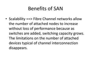 Benefits of SAN
• Scalability ==> Fibre Channel networks allow
the number of attached nodes to increase
without loss of performance because as
switches are added, switching capacity grows.
The limitations on the number of attached
devices typical of channel interconnection
disappears.
 