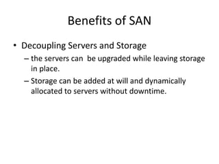 Benefits of SAN
• Decoupling Servers and Storage
– the servers can be upgraded while leaving storage
in place.
– Storage can be added at will and dynamically
allocated to servers without downtime.
 