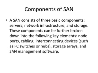 Components of SAN
• A SAN consists of three basic components:
servers, network infrastructure, and storage.
These components can be further broken
down into the following key elements: node
ports, cabling, interconnecting devices (such
as FC switches or hubs), storage arrays, and
SAN management software.
 
