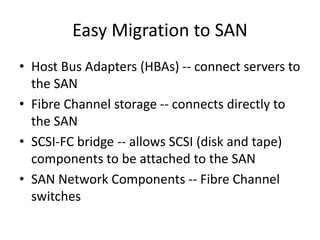 Easy Migration to SAN
• Host Bus Adapters (HBAs) -- connect servers to
the SAN
• Fibre Channel storage -- connects directly to
the SAN
• SCSI-FC bridge -- allows SCSI (disk and tape)
components to be attached to the SAN
• SAN Network Components -- Fibre Channel
switches
 