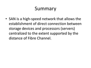 Summary
• SAN is a high-speed network that allows the
establishment of direct connection between
storage devices and processors (servers)
centralized to the extent supported by the
distance of Fibre Channel.
 