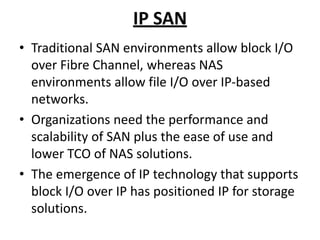 IP SAN
• Traditional SAN environments allow block I/O
over Fibre Channel, whereas NAS
environments allow file I/O over IP-based
networks.
• Organizations need the performance and
scalability of SAN plus the ease of use and
lower TCO of NAS solutions.
• The emergence of IP technology that supports
block I/O over IP has positioned IP for storage
solutions.
 