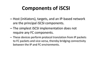 Components of iSCSI
– Host (initiators), targets, and an IP-based network
are the principal iSCSI components.
– The simplest iSCSI implementation does not
require any FC components.
– These devices perform protocol translation from IP packets
to FC packets and vice-versa, thereby bridging connectivity
between the IP and FC environments.
 