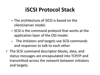 iSCSI Protocol Stack
– The architecture of iSCSI is based on the
client/server model.
– SCSI is the command protocol that works at the
application layer of the OSI model.
– The initiators and targets use SCSI commands
and responses to talk to each other.
• The SCSI command descriptor blocks, data, and
status messages are encapsulated into TCP/IP and
transmitted across the network between initiators
and targets.
 