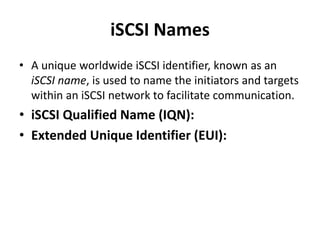 iSCSI Names
• A unique worldwide iSCSI identifier, known as an
iSCSI name, is used to name the initiators and targets
within an iSCSI network to facilitate communication.
• iSCSI Qualified Name (IQN):
• Extended Unique Identifier (EUI):
 
