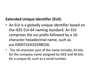 Extended Unique Identifier (EUI):
• An EUI is a globally unique identifier based on
the IEEE EUI-64 naming standard. An EUI
comprises the eui prefix followed by a 16-
character hexadecimal name, such as
eui.0300732A32598D26.
• The 16-character part of the name includes 24 bits
for the company name assigned by IEEE and 40 bits
for a unique ID, such as a serial number.
 