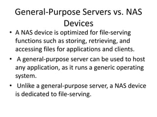 General-Purpose Servers vs. NAS
Devices
• A NAS device is optimized for file-serving
functions such as storing, retrieving, and
accessing files for applications and clients.
• A general-purpose server can be used to host
any application, as it runs a generic operating
system.
• Unlike a general-purpose server, a NAS device
is dedicated to file-serving.
 