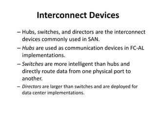 Interconnect Devices
– Hubs, switches, and directors are the interconnect
devices commonly used in SAN.
– Hubs are used as communication devices in FC-AL
implementations.
– Switches are more intelligent than hubs and
directly route data from one physical port to
another.
– Directors are larger than switches and are deployed for
data center implementations.
 
