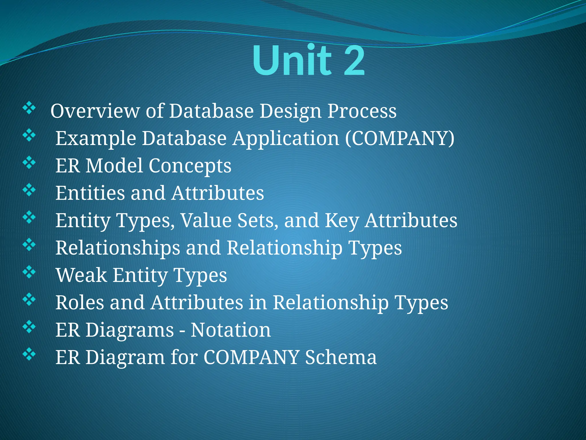 Unit 2
 Overview of Database Design Process
 Example Database Application (COMPANY)
 ER Model Concepts
 Entities and Attributes
 Entity Types, Value Sets, and Key Attributes
 Relationships and Relationship Types
 Weak Entity Types
 Roles and Attributes in Relationship Types
 ER Diagrams - Notation
 ER Diagram for COMPANY Schema
 