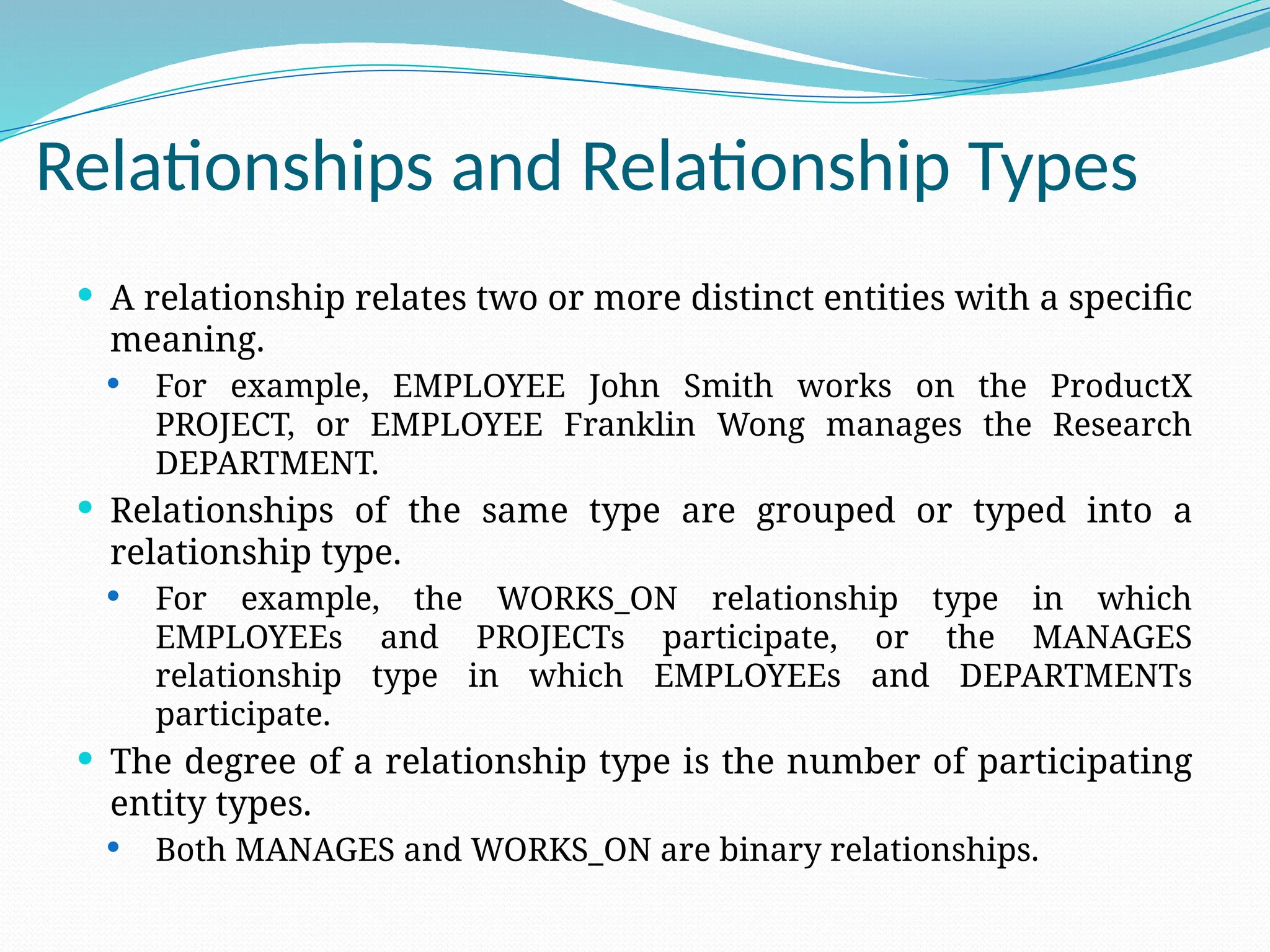 Relationships and Relationship Types
 A relationship relates two or more distinct entities with a specific
meaning.
 For example, EMPLOYEE John Smith works on the ProductX
PROJECT, or EMPLOYEE Franklin Wong manages the Research
DEPARTMENT.
 Relationships of the same type are grouped or typed into a
relationship type.
 For example, the WORKS_ON relationship type in which
EMPLOYEEs and PROJECTs participate, or the MANAGES
relationship type in which EMPLOYEEs and DEPARTMENTs
participate.
 The degree of a relationship type is the number of participating
entity types.
 Both MANAGES and WORKS_ON are binary relationships.
 
