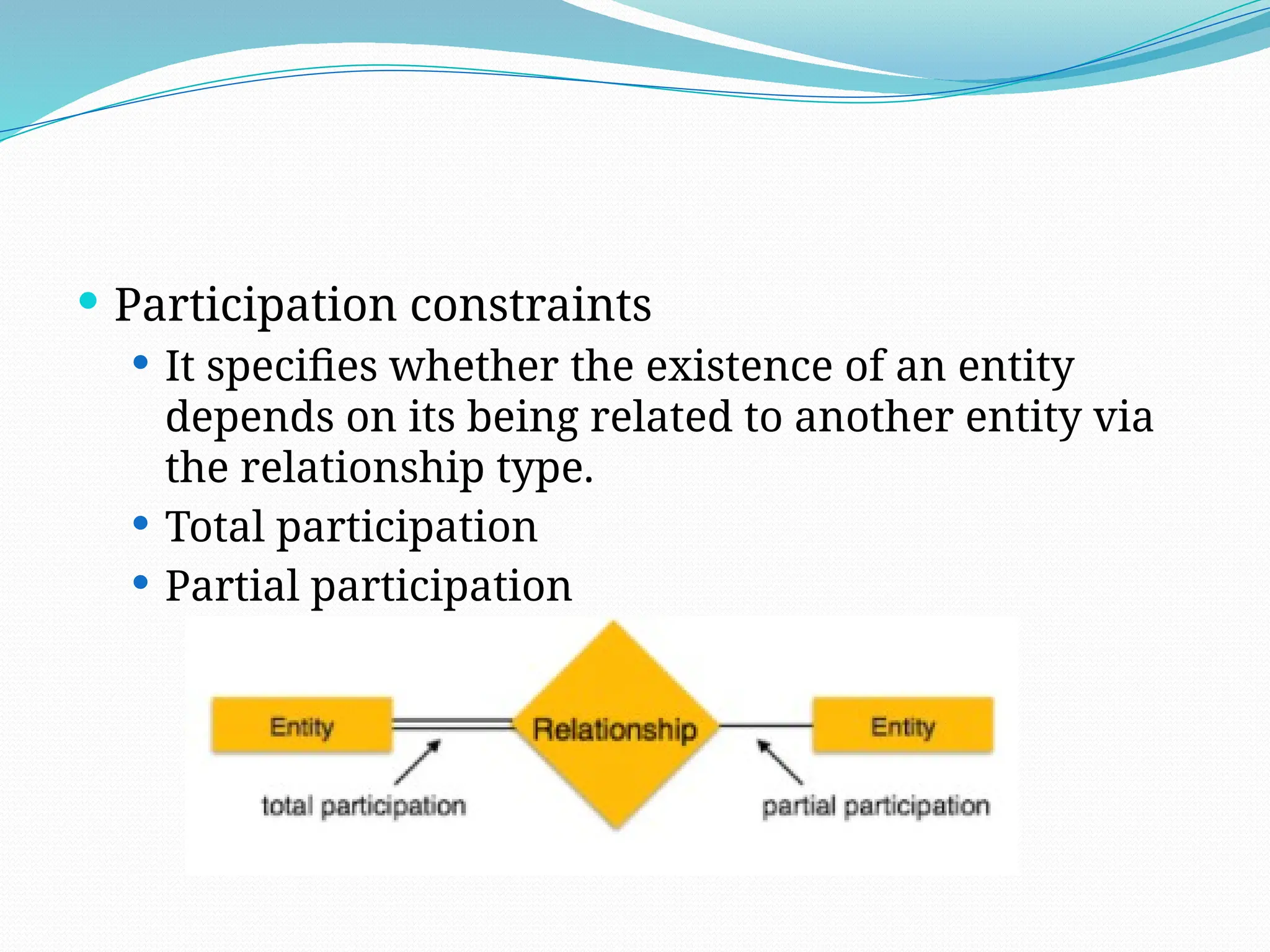  Participation constraints
 It specifies whether the existence of an entity
depends on its being related to another entity via
the relationship type.
 Total participation
 Partial participation
 