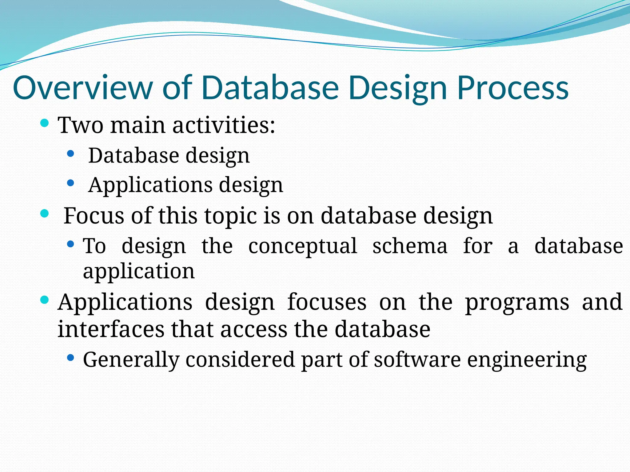 Overview of Database Design Process
 Two main activities:
 Database design
 Applications design
 Focus of this topic is on database design
 To design the conceptual schema for a database
application
 Applications design focuses on the programs and
interfaces that access the database
 Generally considered part of software engineering
 
