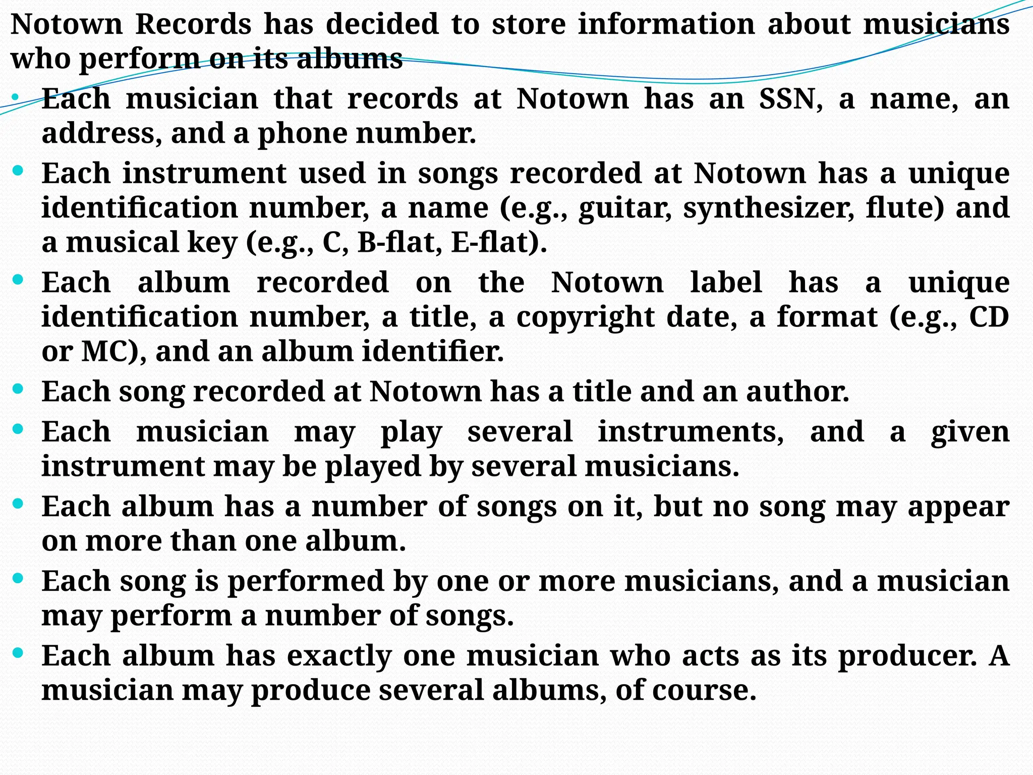 Notown Records has decided to store information about musicians
who perform on its albums
• Each musician that records at Notown has an SSN, a name, an
address, and a phone number.
 Each instrument used in songs recorded at Notown has a unique
identification number, a name (e.g., guitar, synthesizer, flute) and
a musical key (e.g., C, B-flat, E-flat).
 Each album recorded on the Notown label has a unique
identification number, a title, a copyright date, a format (e.g., CD
or MC), and an album identifier.
 Each song recorded at Notown has a title and an author.
 Each musician may play several instruments, and a given
instrument may be played by several musicians.
 Each album has a number of songs on it, but no song may appear
on more than one album.
 Each song is performed by one or more musicians, and a musician
may perform a number of songs.
 Each album has exactly one musician who acts as its producer. A
musician may produce several albums, of course.
 