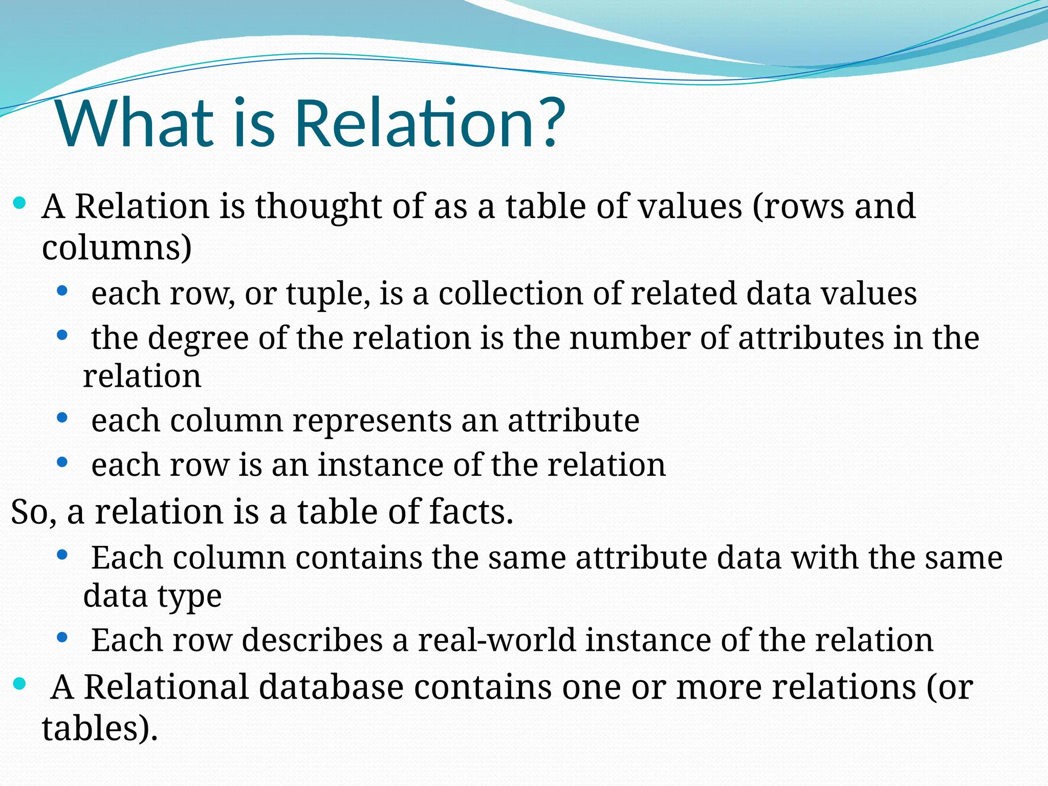 What is Relation?
 A Relation is thought of as a table of values (rows and
columns)
 each row, or tuple, is a collection of related data values
 the degree of the relation is the number of attributes in the
relation
 each column represents an attribute
 each row is an instance of the relation
So, a relation is a table of facts.
 Each column contains the same attribute data with the same
data type
 Each row describes a real-world instance of the relation
 A Relational database contains one or more relations (or
tables).
 
