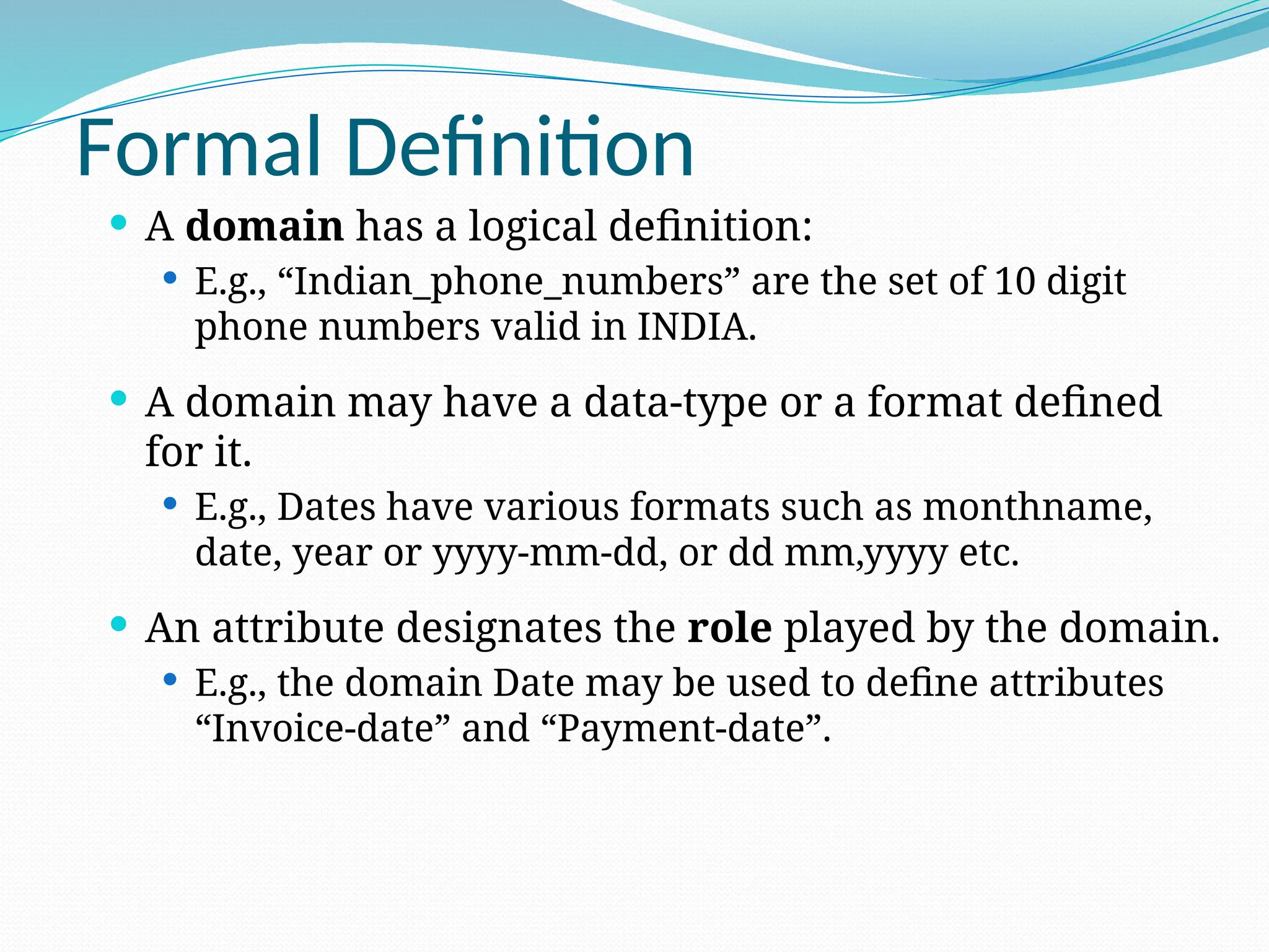 Formal Definition
 A domain has a logical definition:
 E.g., “Indian_phone_numbers” are the set of 10 digit
phone numbers valid in INDIA.
 A domain may have a data-type or a format defined
for it.
 E.g., Dates have various formats such as monthname,
date, year or yyyy-mm-dd, or dd mm,yyyy etc.
 An attribute designates the role played by the domain.
 E.g., the domain Date may be used to define attributes
“Invoice-date” and “Payment-date”.
 