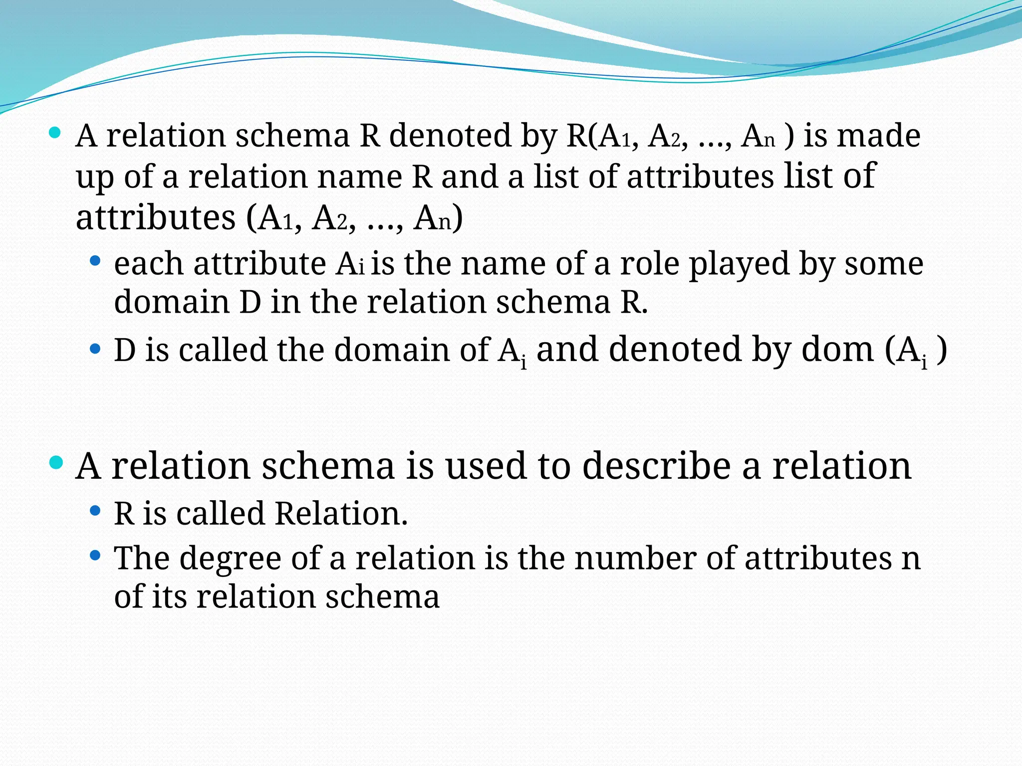  A relation schema R denoted by R(A1, A2, …, An ) is made
up of a relation name R and a list of attributes list of
attributes (A1, A2, …, An)
 each attribute Ai is the name of a role played by some
domain D in the relation schema R.
 D is called the domain of Ai and denoted by dom (Ai )
 A relation schema is used to describe a relation
 R is called Relation.
 The degree of a relation is the number of attributes n
of its relation schema
 
