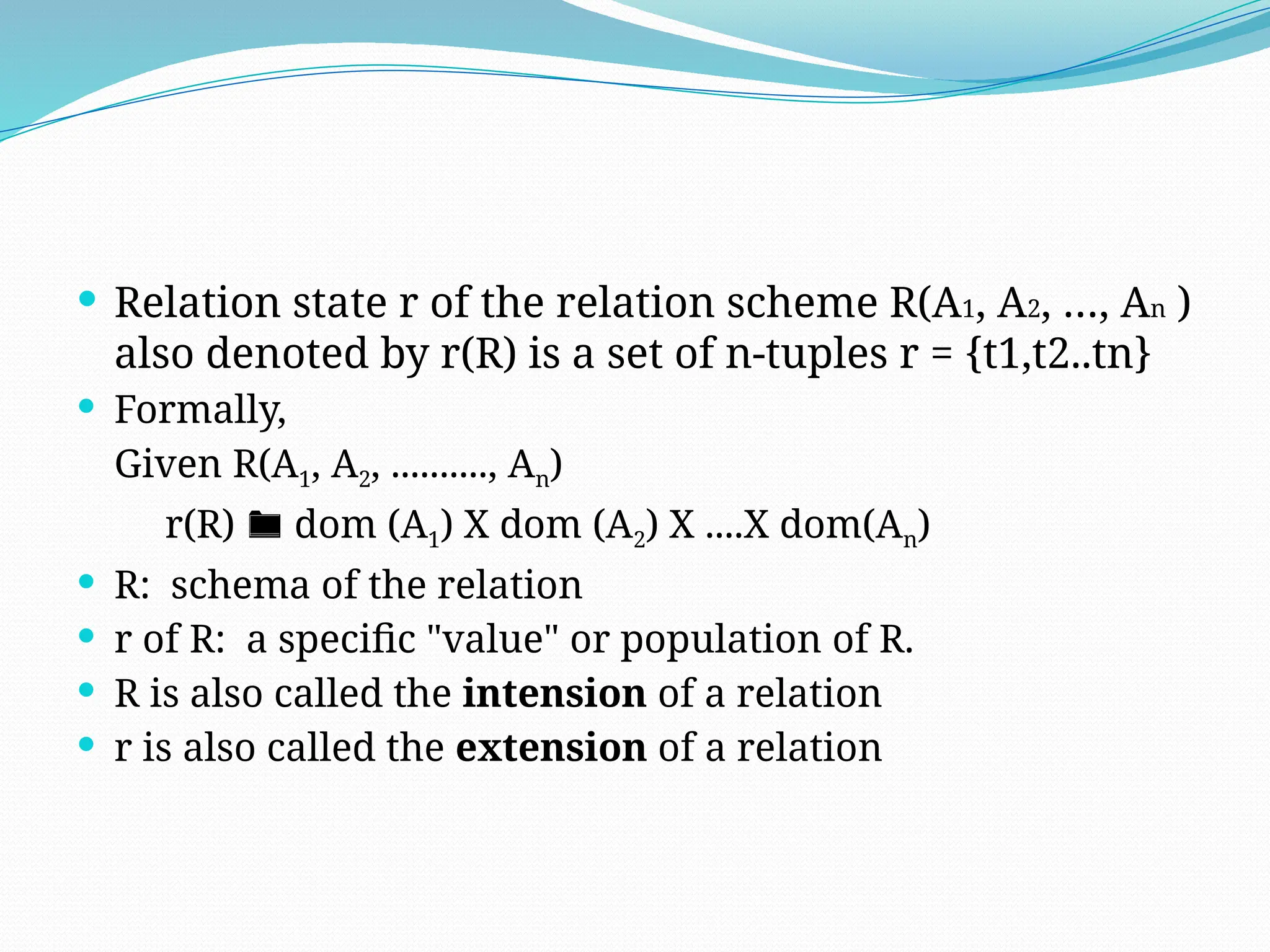  Relation state r of the relation scheme R(A1, A2, …, An )
also denoted by r(R) is a set of n-tuples r = {t1,t2..tn}
 Formally,
Given R(A1, A2, .........., An)
r(R)  dom (A1) X dom (A2) X ....X dom(An)
 R: schema of the relation
 r of R: a specific "value" or population of R.
 R is also called the intension of a relation
 r is also called the extension of a relation
 