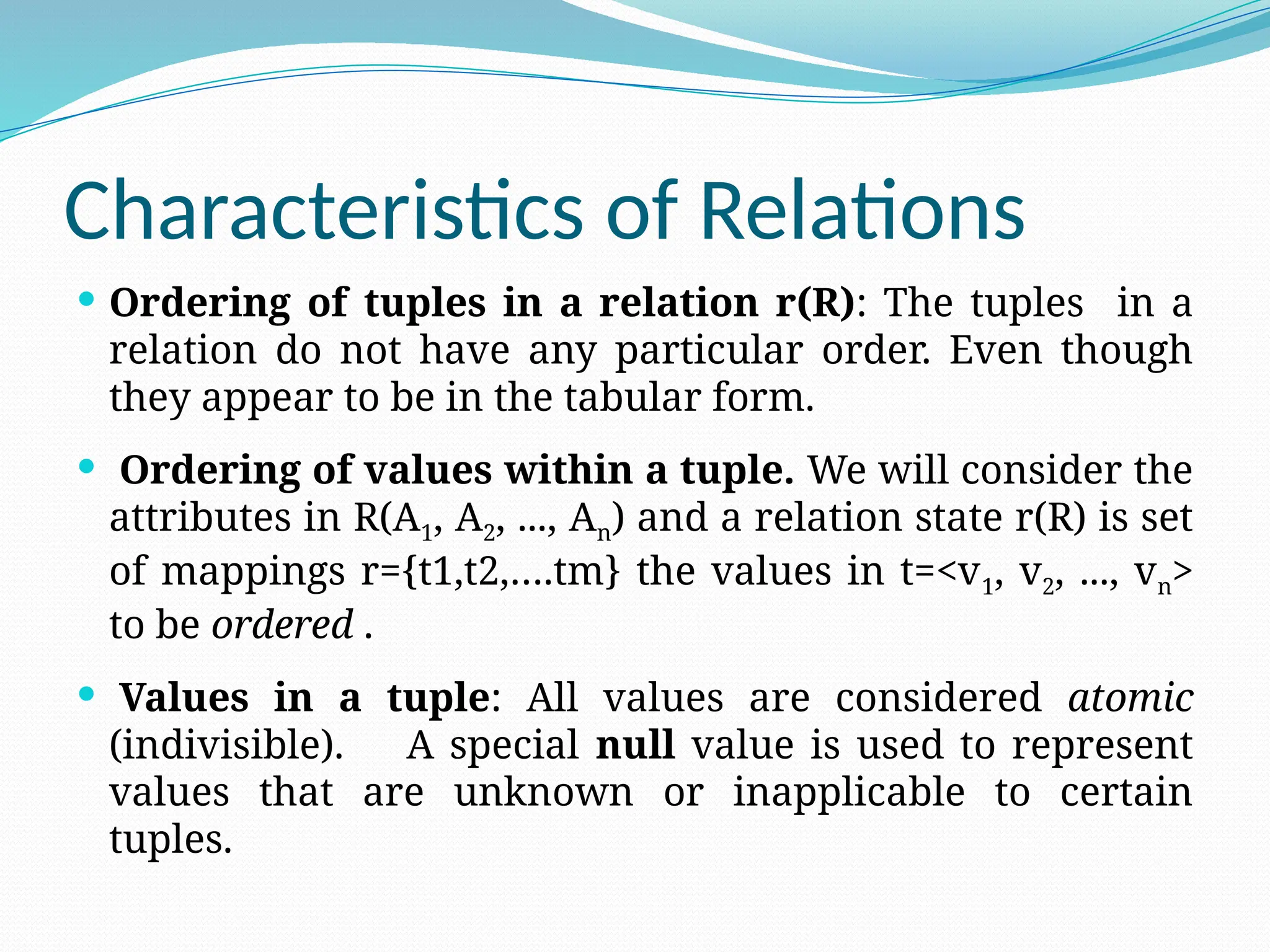 Characteristics of Relations
 Ordering of tuples in a relation r(R): The tuples in a
relation do not have any particular order. Even though
they appear to be in the tabular form.
 Ordering of values within a tuple. We will consider the
attributes in R(A1, A2, ..., An) and a relation state r(R) is set
of mappings r={t1,t2,….tm} the values in t=<v1, v2, ..., vn>
to be ordered .
 Values in a tuple: All values are considered atomic
(indivisible). A special null value is used to represent
values that are unknown or inapplicable to certain
tuples.
 