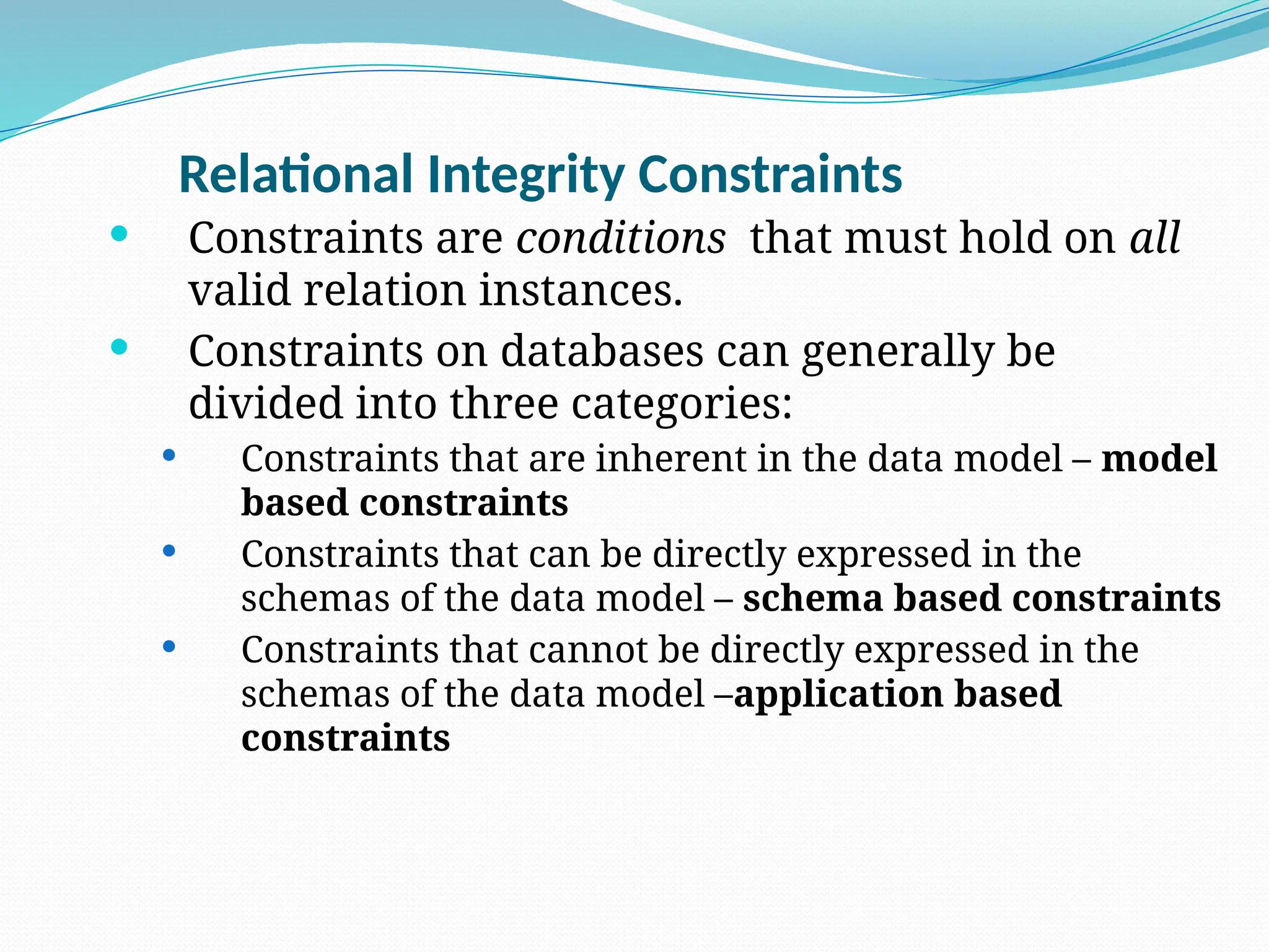 Relational Integrity Constraints
 Constraints are conditions that must hold on all
valid relation instances.
 Constraints on databases can generally be
divided into three categories:
 Constraints that are inherent in the data model – model
based constraints
 Constraints that can be directly expressed in the
schemas of the data model – schema based constraints
 Constraints that cannot be directly expressed in the
schemas of the data model –application based
constraints
 